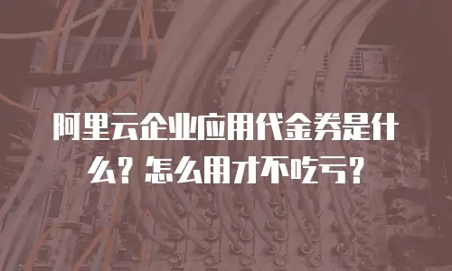 阿里云企业应用代金券是什么？怎么用才不吃亏？