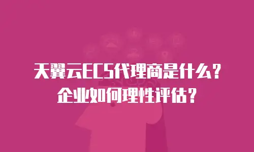 天翼云ECS代理商是什么？企业如何理性评估？