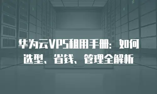 华为云VPS租用手册：如何选型、省钱、管理全解析