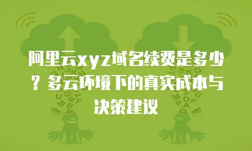 阿里云xyz域名续费是多少？多云环境下的真实成本与决策建议