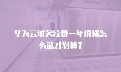 华为云域名续费一年价格怎么选才划算？