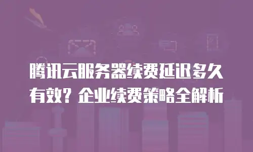 腾讯云服务器续费延迟多久有效？企业续费策略全解析