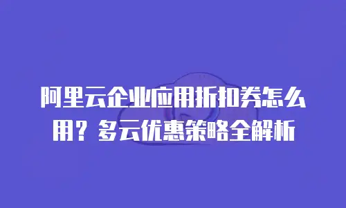 阿里云企业应用折扣券怎么用？多云优惠策略全解析