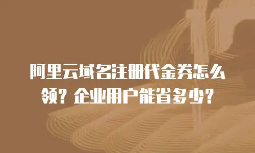 阿里云域名注册代金券怎么领？企业用户能省多少？