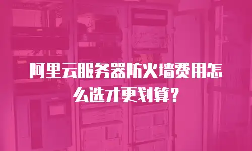 阿里云服务器防火墙费用怎么选才更划算？