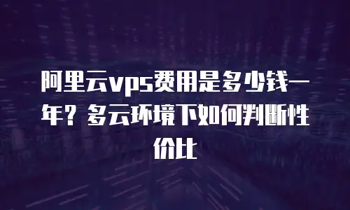 阿里云vps费用是多少钱一年？多云环境下如何判断性价比