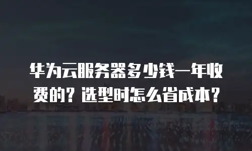 华为云服务器多少钱一年收费的？选型时怎么省成本？