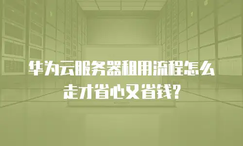 华为云服务器租用流程怎么走才省心又省钱？