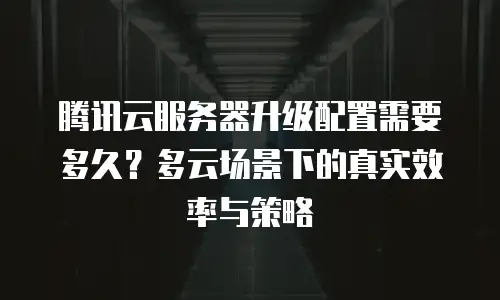 腾讯云服务器升级配置需要多久？多云场景下的真实效率与策略