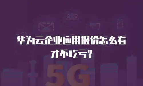 华为云企业应用报价怎么看才不吃亏？