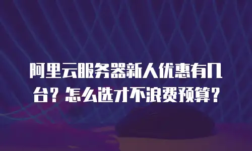 阿里云服务器新人优惠有几台？怎么选才不浪费预算？