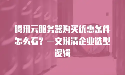 腾讯云服务器购买优惠条件怎么看？一文说清企业选型逻辑