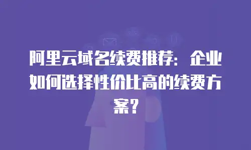 阿里云域名续费推荐：企业如何选择性价比高的续费方案？