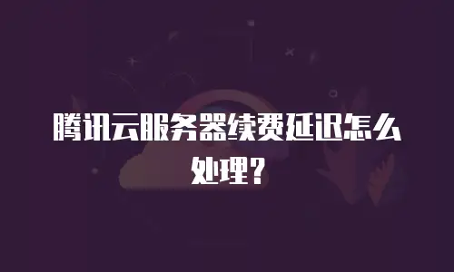 腾讯云服务器续费延迟怎么处理？