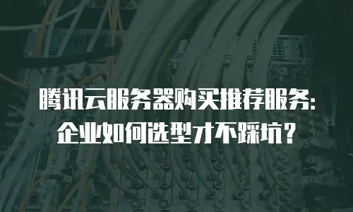 腾讯云服务器购买推荐服务：企业如何选型才不踩坑？