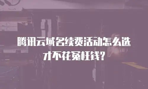 腾讯云域名续费活动怎么选才不花冤枉钱？