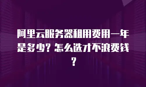 阿里云服务器租用费用一年是多少？怎么选才不浪费钱？
