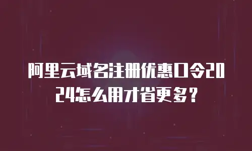 阿里云域名注册优惠口令2024怎么用才省更多？