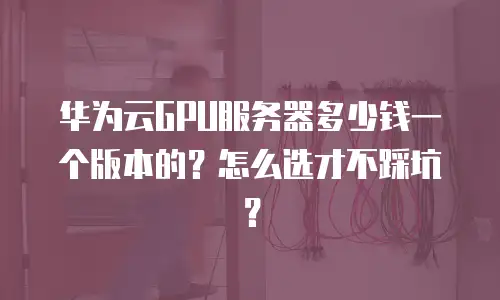 华为云GPU服务器多少钱一个版本的？怎么选才不踩坑？