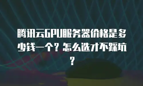 腾讯云GPU服务器价格是多少钱一个？怎么选才不踩坑？