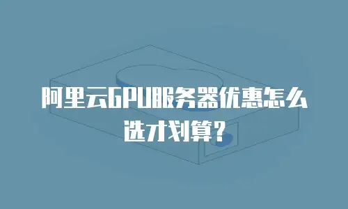 阿里云GPU服务器优惠怎么选才划算？