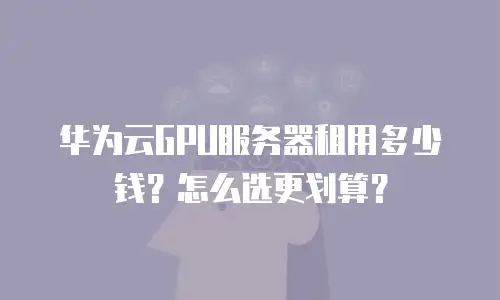华为云GPU服务器租用多少钱？怎么选更划算？