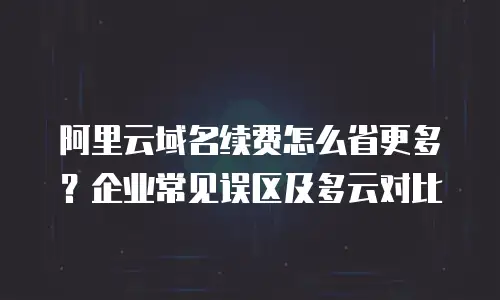 阿里云域名续费怎么省更多？企业常见误区及多云对比