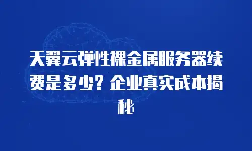 天翼云弹性裸金属服务器续费是多少？企业真实成本揭秘