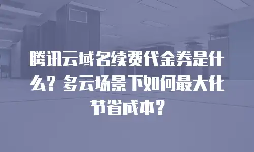 腾讯云域名续费代金券是什么？多云场景下如何最大化节省成本？