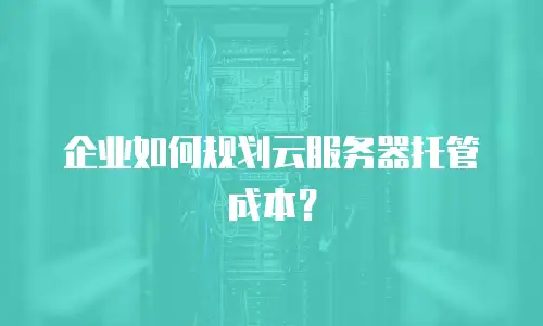 企业如何规划云服务器托管成本？