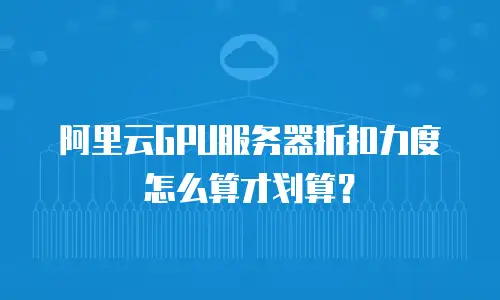 阿里云GPU服务器折扣力度怎么算才划算？