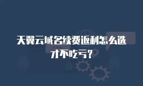 天翼云域名续费返利怎么选才不吃亏？