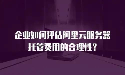 企业如何评估阿里云服务器托管费用的合理性？