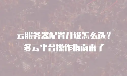 云服务器配置升级怎么选？多云平台操作指南来了