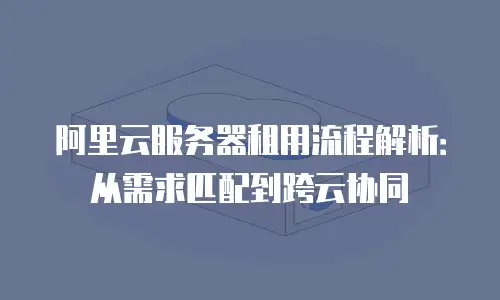 阿里云服务器租用流程解析：从需求匹配到跨云协同
