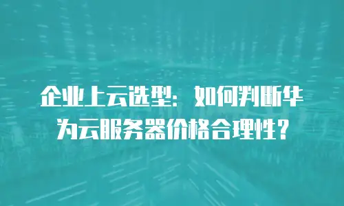 企业上云选型：如何判断华为云服务器价格合理性？