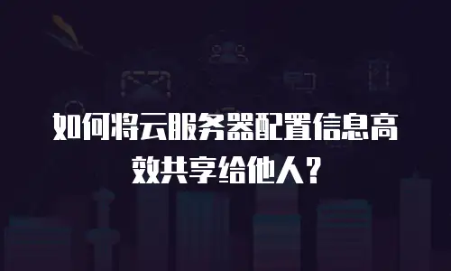 如何将云服务器配置信息高效共享给他人？