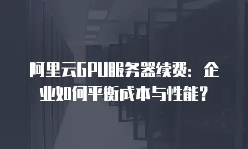 阿里云GPU服务器续费：企业如何平衡成本与性能？