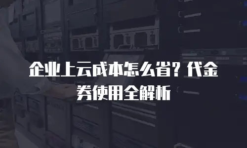 企业上云成本怎么省？代金券使用全解析