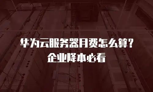 华为云服务器月费怎么算？企业降本必看