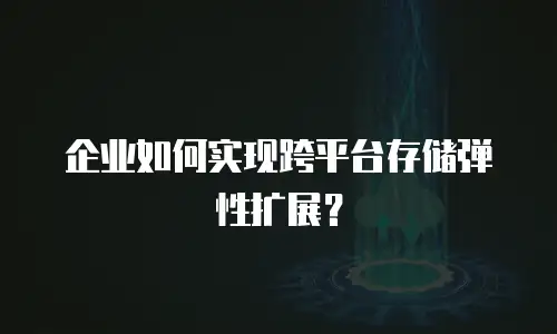 企业如何实现跨平台存储弹性扩展？