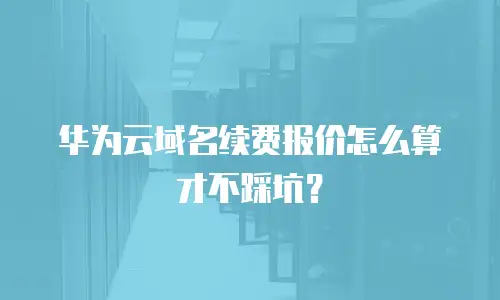 华为云域名续费报价怎么算才不踩坑？