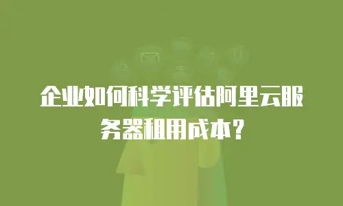 企业如何科学评估阿里云服务器租用成本？