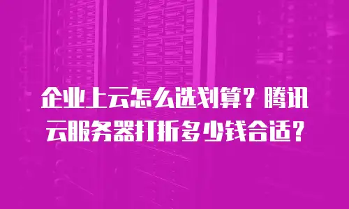企业上云怎么选划算？腾讯云服务器打折多少钱合适？