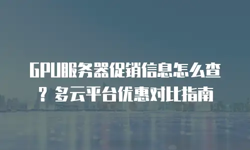 GPU服务器促销信息怎么查？多云平台优惠对比指南