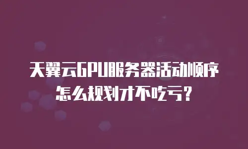 天翼云GPU服务器活动顺序怎么规划才不吃亏？