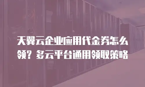 天翼云企业应用代金券怎么领？多云平台通用领取策略