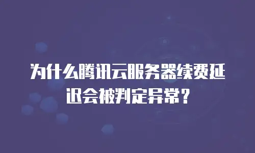 为什么腾讯云服务器续费延迟会被判定异常？