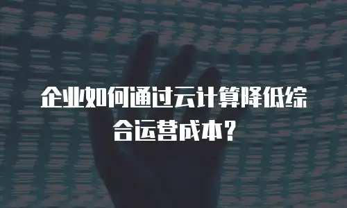 企业如何通过云计算降低综合运营成本？