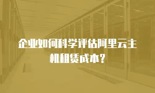 企业如何科学评估阿里云主机租赁成本？